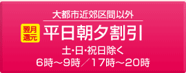 大都市近郊区間以外 平日朝夕割引：土・日・祝日除く6時〜9時／17時〜20時