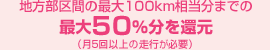 地方部区間の最大100km相当分までの最大50％分を還元（月5回以上の走行が必要）